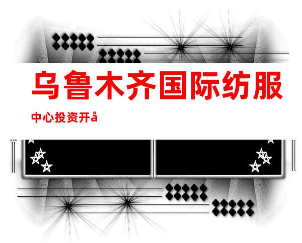 乌鲁木齐国际纺服中心投资开发有限公司